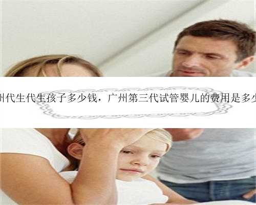 广州代生代生孩子多少钱，广州第三代试管婴儿的费用是多少？