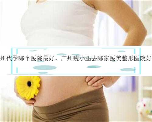 广州代孕哪个医院最好，广州瘦小腿去哪家医美整形医院好？